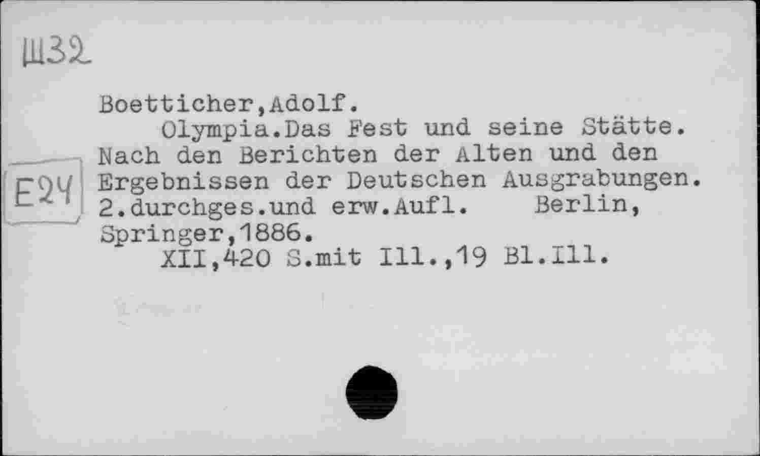 ﻿Ш32.
Boetticher,Adolf.
Olympia.Das Fest und seine Stätte. Nach den Berichten der Alten und den
rQU Ergebnissen der Deutschen Ausgrabungen.
1 2.durchges.und erw.Aufl. Berlin,
Springer,1886.
XII,420 S.mit Ill.,19 Bl.Ill.